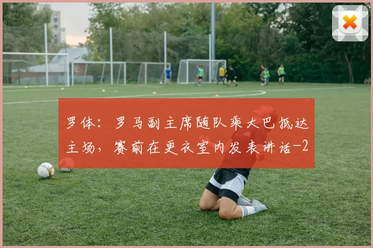 罗体：罗马副主席随队乘大巴抵达主场，赛前在更衣室内发表讲话