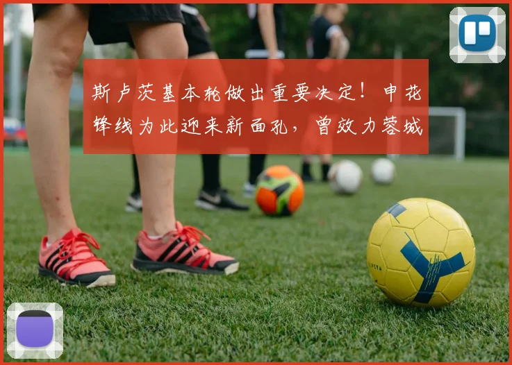 斯卢茨基本轮做出重要决定！申花锋线为此迎来新面孔，曾效力蓉城