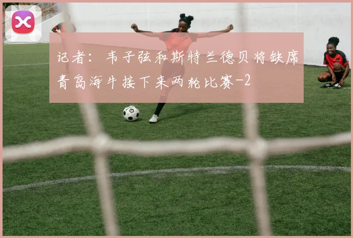 记者：韦子弦和斯特兰德贝将缺席青岛海牛接下来两轮比赛
