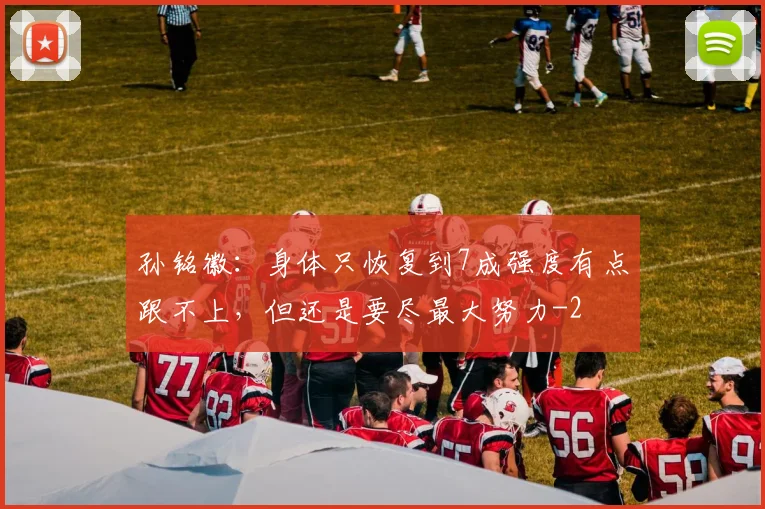 孙铭徽：身体只恢复到7成强度有点跟不上，但还是要尽最大努力