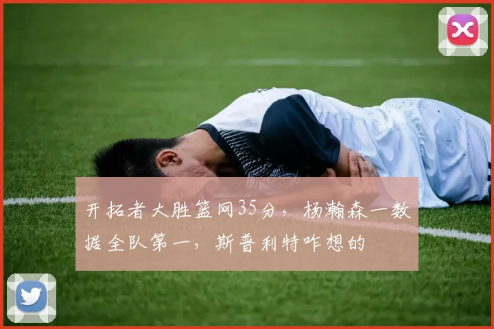 开拓者大胜篮网35分，杨瀚森一数据全队第一，斯普利特咋想的