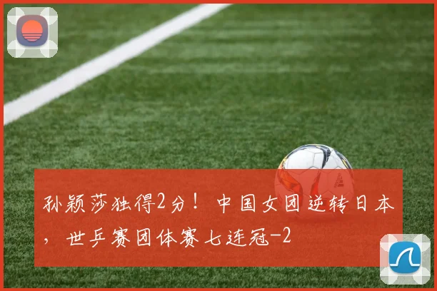 孙颖莎独得2分！中国女团逆转日本，世乒赛团体赛七连冠