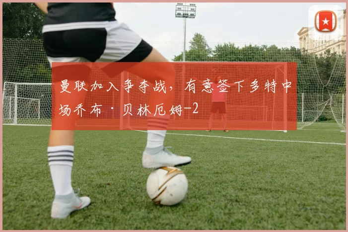 曼联加入争夺战，有意签下多特中场乔布·贝林厄姆