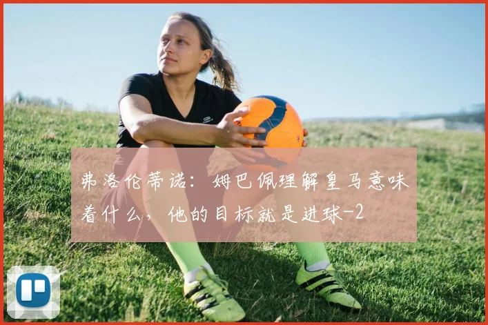 弗洛伦蒂诺：姆巴佩理解皇马意味着什么，他的目标就是进球