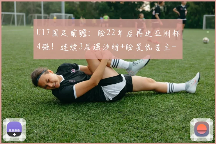 U17国足前瞻：盼22年后再进亚洲杯4强！连续3届遇沙特+盼复仇苦主