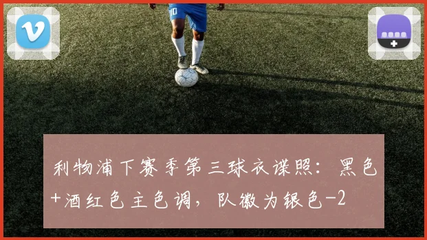 利物浦下赛季第三球衣谍照：黑色+酒红色主色调，队徽为银色