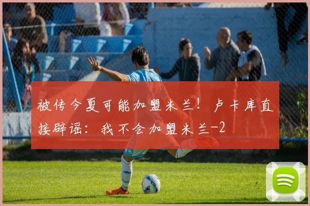 被传今夏可能加盟米兰！卢卡库直接辟谣：我不会加盟米兰