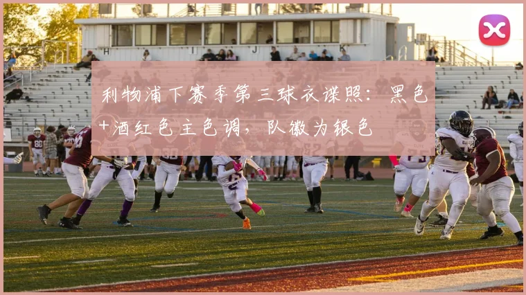 利物浦下赛季第三球衣谍照：黑色+酒红色主色调，队徽为银色