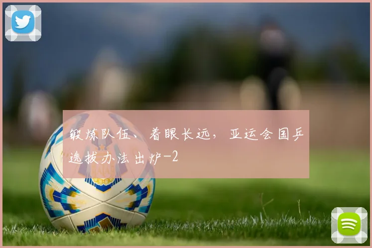 锻炼队伍、着眼长远，亚运会国乒选拔办法出炉