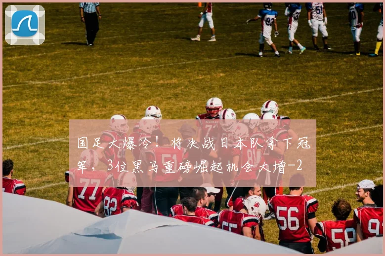 国足大爆冷！将决战日本队拿下冠军，3位黑马重磅崛起机会大增
