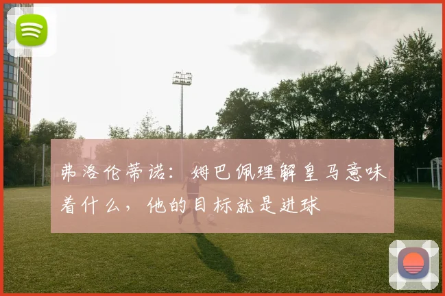 弗洛伦蒂诺：姆巴佩理解皇马意味着什么，他的目标就是进球