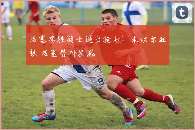 活塞客胜骑士逼出抢七！米切尔狂铁 活塞替补发威
