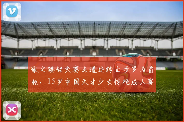 张之臻错失赛点遭逆转止步罗马首轮，15岁中国天才少女惊艳成人赛