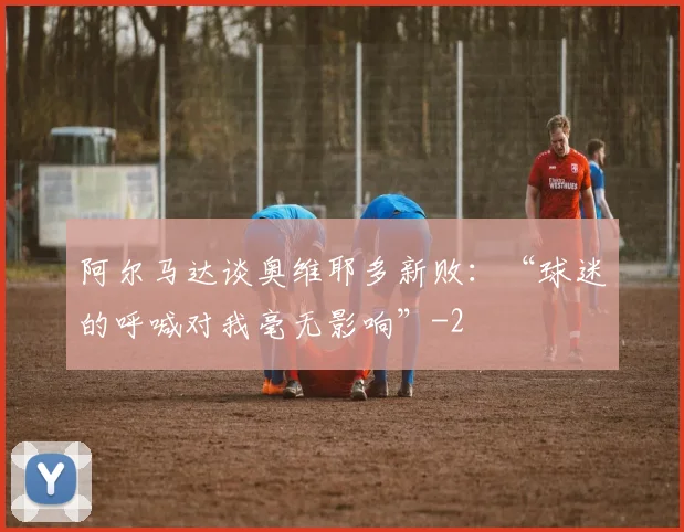 阿尔马达谈奥维耶多新败：“球迷的呼喊对我毫无影响”