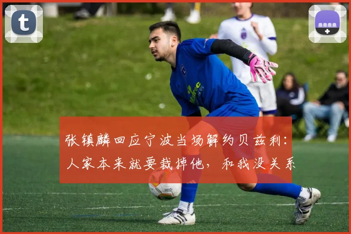 张镇麟回应宁波当场解约贝兹利：人家本来就要裁掉他，和我没关系