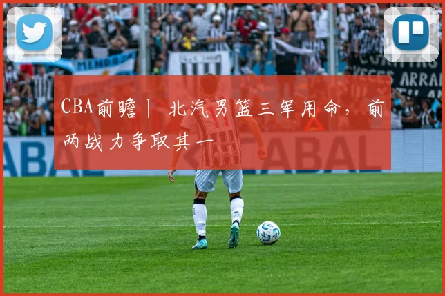CBA前瞻丨 北汽男篮三军用命，前两战力争取其一
