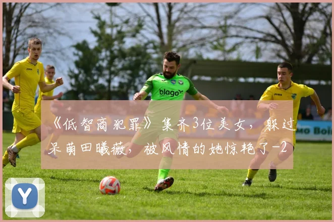 《低智商犯罪》集齐3位美女，躲过呆萌田曦薇，被风情的她惊艳了