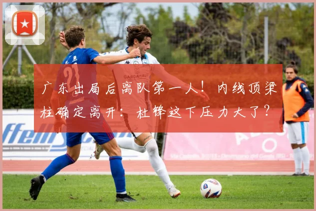 广东出局后离队第一人！内线顶梁柱确定离开：杜锋这下压力大了？