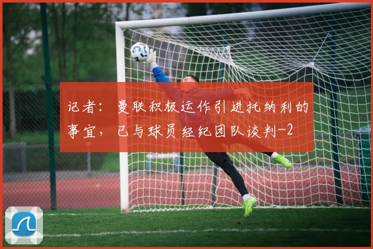 记者：曼联积极运作引进托纳利的事宜，已与球员经纪团队谈判