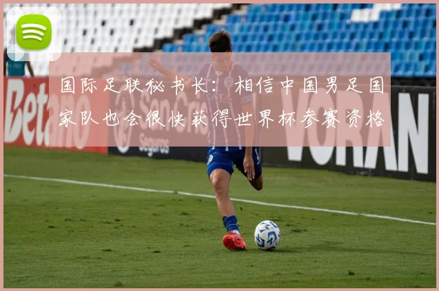 国际足联秘书长：相信中国男足国家队也会很快获得世界杯参赛资格_1
