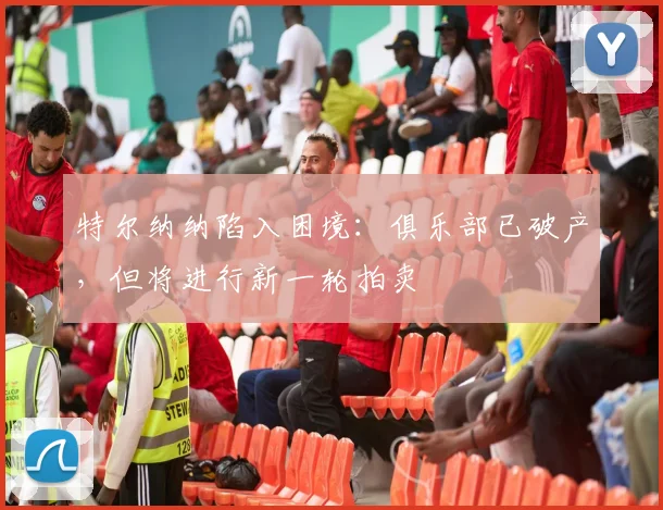 特尔纳纳陷入困境：俱乐部已破产，但将进行新一轮拍卖