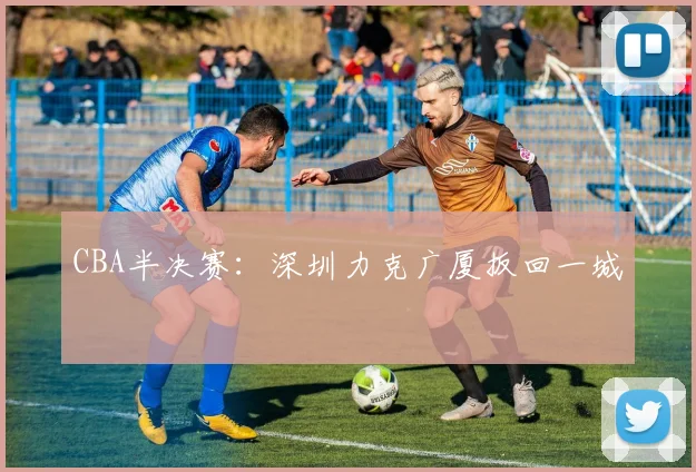 CBA半决赛：深圳力克广厦扳回一城