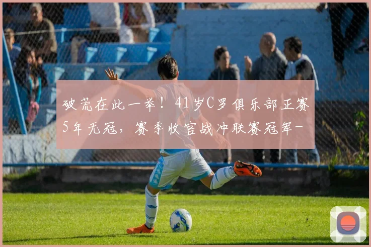 破荒在此一举！41岁C罗俱乐部正赛5年无冠，赛季收官战冲联赛冠军