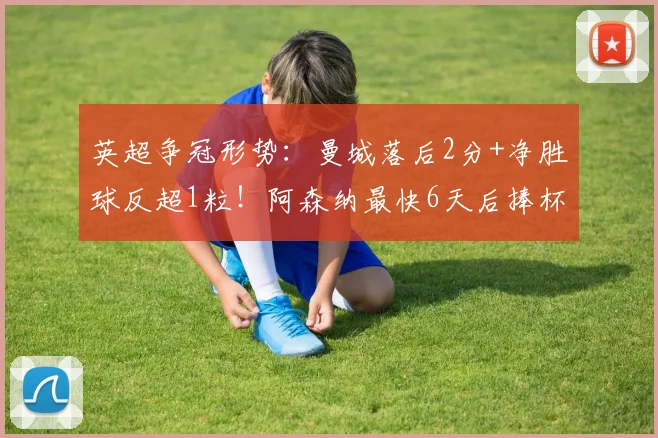 英超争冠形势：曼城落后2分+净胜球反超1粒！阿森纳最快6天后捧杯