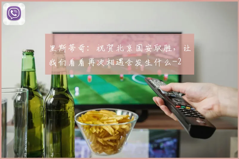 里斯蒂奇：祝贺北京国安取胜，让我们看看再次相遇会发生什么