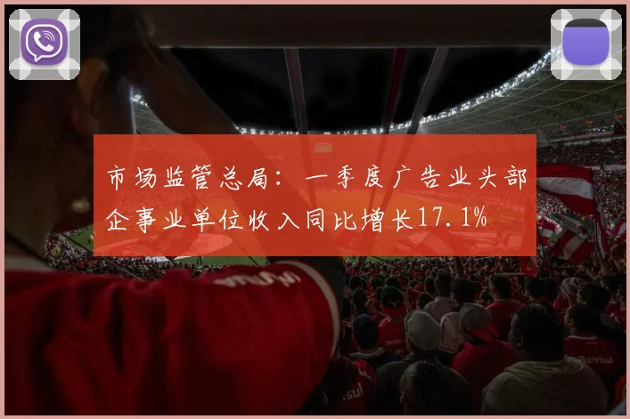 市场监管总局：一季度广告业头部企事业单位收入同比增长17.1%