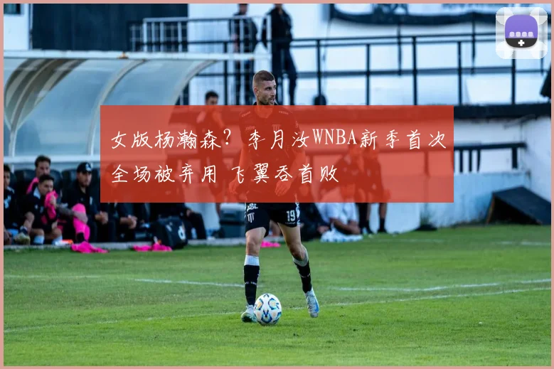 女版杨瀚森？李月汝WNBA新季首次全场被弃用 飞翼吞首败