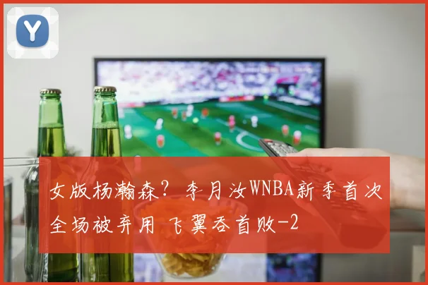女版杨瀚森？李月汝WNBA新季首次全场被弃用 飞翼吞首败