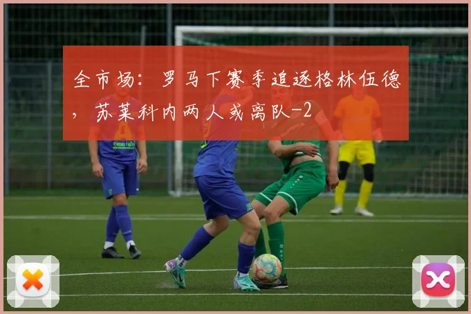 全市场：罗马下赛季追逐格林伍德，苏莱科内两人或离队