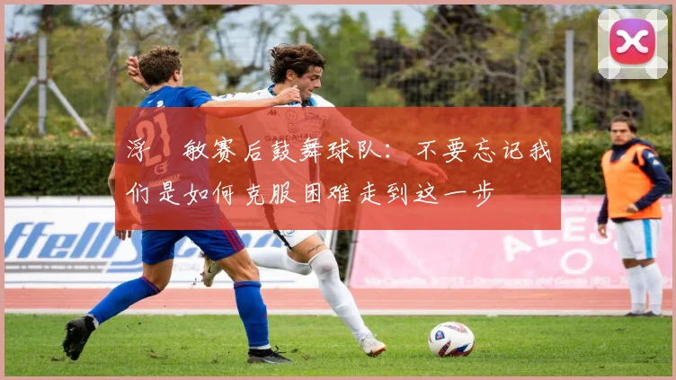 浮嶋敏赛后鼓舞球队：不要忘记我们是如何克服困难走到这一步