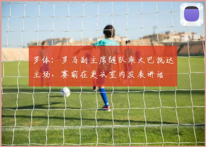 罗体：罗马副主席随队乘大巴抵达主场，赛前在更衣室内发表讲话