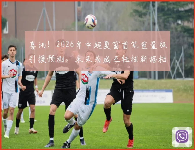 喜讯！2026年中超夏窗首笔重量级引援预测，未来或成王钰栋新搭档