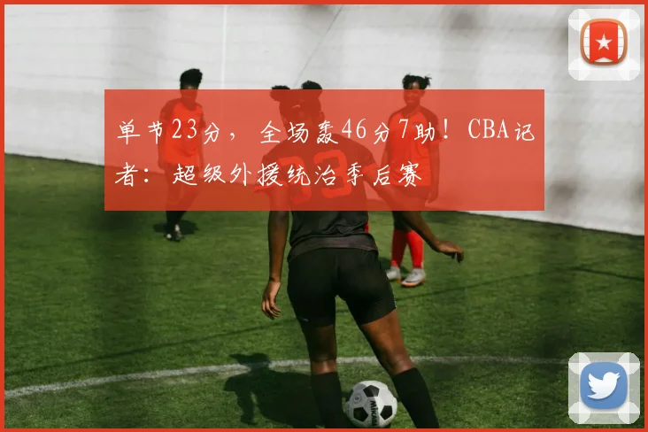 单节23分，全场轰46分7助！CBA记者：超级外援统治季后赛