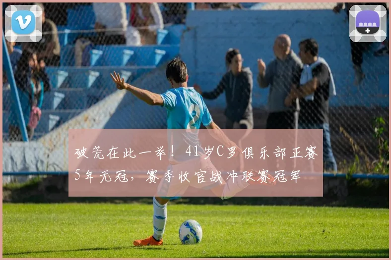 破荒在此一举！41岁C罗俱乐部正赛5年无冠，赛季收官战冲联赛冠军
