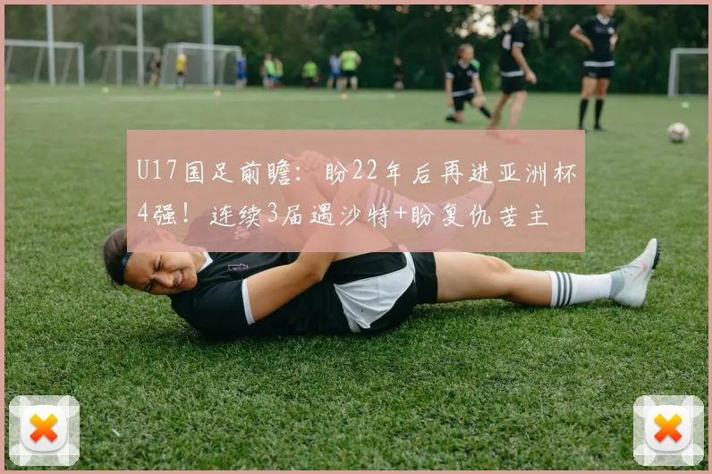 U17国足前瞻：盼22年后再进亚洲杯4强！连续3届遇沙特+盼复仇苦主