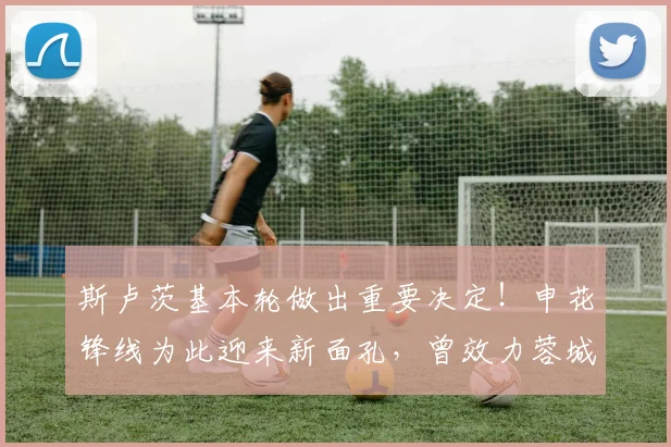 斯卢茨基本轮做出重要决定！申花锋线为此迎来新面孔，曾效力蓉城