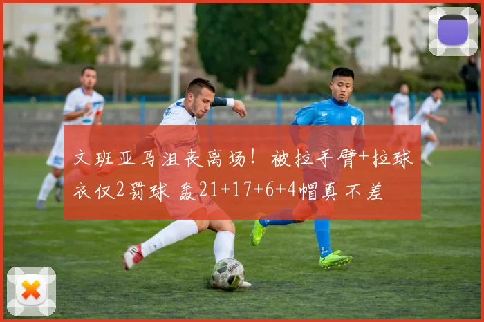 文班亚马沮丧离场！被拉手臂+拉球衣仅2罚球 轰21+17+6+4帽真不差