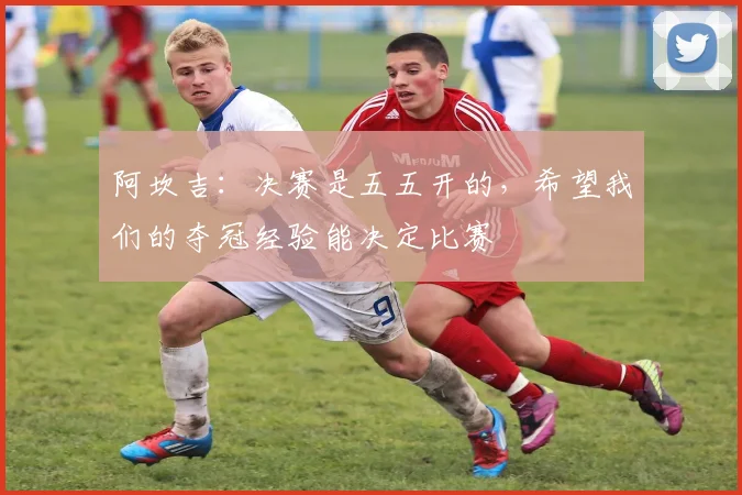 阿坎吉：决赛是五五开的，希望我们的夺冠经验能决定比赛