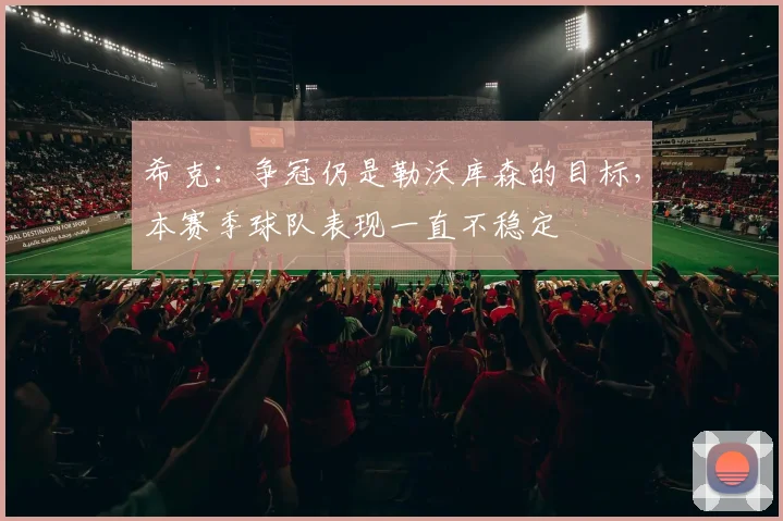 希克：争冠仍是勒沃库森的目标，本赛季球队表现一直不稳定