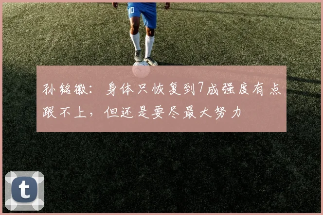 孙铭徽：身体只恢复到7成强度有点跟不上，但还是要尽最大努力