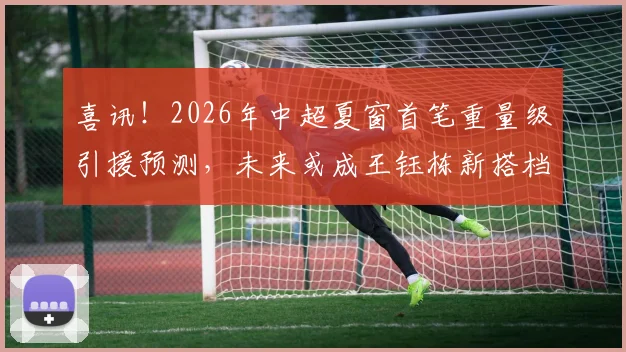 喜讯！2026年中超夏窗首笔重量级引援预测，未来或成王钰栋新搭档