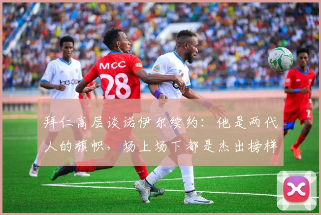 拜仁高层谈诺伊尔续约：他是两代人的旗帜，场上场下都是杰出榜样