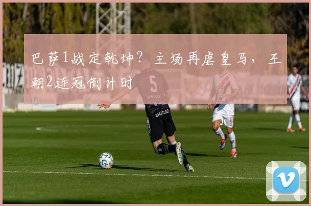 巴萨1战定乾坤？主场再虐皇马，王朝2连冠倒计时