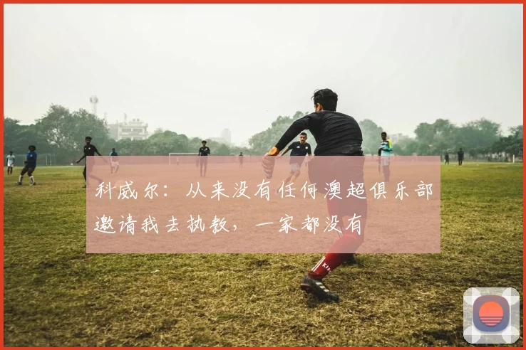 科威尔：从来没有任何澳超俱乐部邀请我去执教，一家都没有