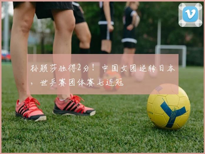 孙颖莎独得2分！中国女团逆转日本，世乒赛团体赛七连冠