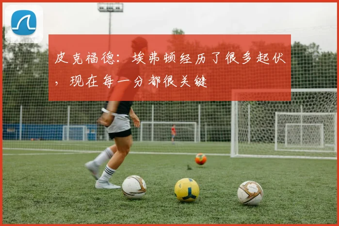 皮克福德：埃弗顿经历了很多起伏，现在每一分都很关键